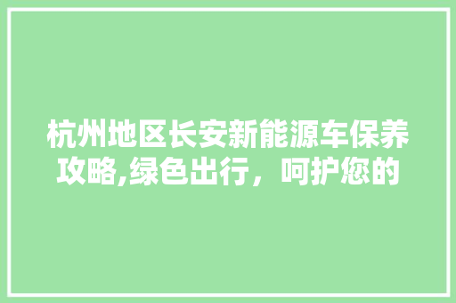 杭州地区长安新能源车保养攻略,绿色出行，呵护您的爱车