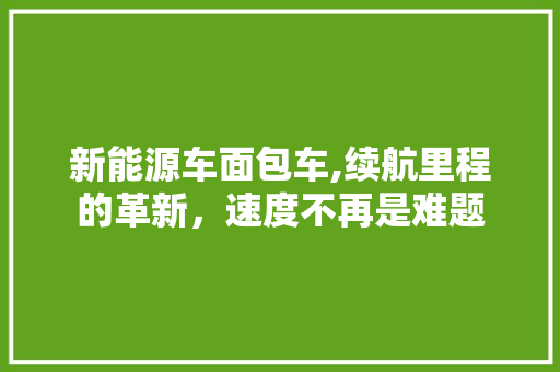 新能源车面包车,续航里程的革新，速度不再是难题
