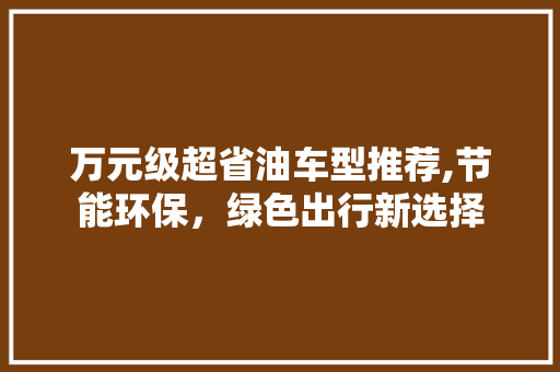 万元级超省油车型推荐,节能环保，绿色出行新选择