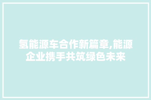 氢能源车合作新篇章,能源企业携手共筑绿色未来