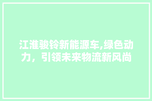 江淮骏铃新能源车,绿色动力，引领未来物流新风尚