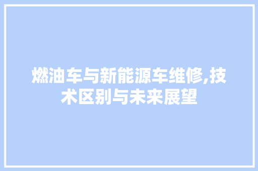 燃油车与新能源车维修,技术区别与未来展望
