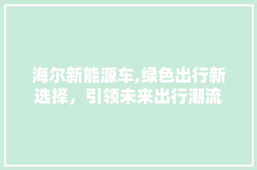 海尔新能源车,绿色出行新选择，引领未来出行潮流