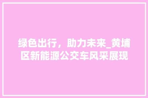 绿色出行，助力未来_黄埔区新能源公交车风采展现 汽车展览
