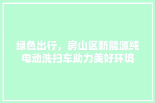 绿色出行，房山区新能源纯电动洗扫车助力美好环境