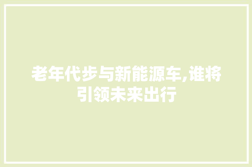 老年代步与新能源车,谁将引领未来出行