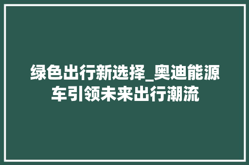 绿色出行新选择_奥迪能源车引领未来出行潮流