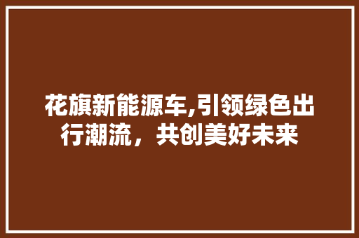 花旗新能源车,引领绿色出行潮流，共创美好未来