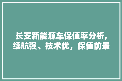 长安新能源车保值率分析,续航强、技术优，保值前景可期