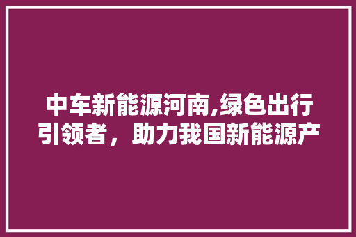 中车新能源河南,绿色出行引领者，助力我国新能源产业发展