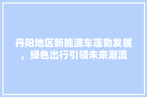 丹阳地区新能源车蓬勃发展，绿色出行引领未来潮流