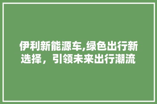 伊利新能源车,绿色出行新选择，引领未来出行潮流