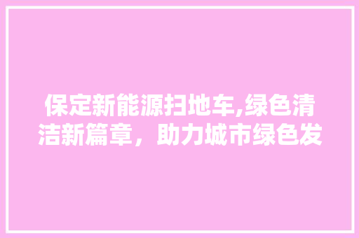 保定新能源扫地车,绿色清洁新篇章，助力城市绿色发展