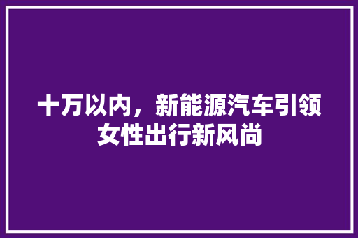 十万以内，新能源汽车引领女性出行新风尚