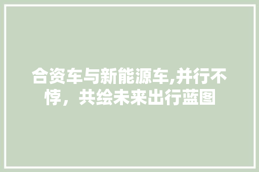 合资车与新能源车,并行不悖，共绘未来出行蓝图