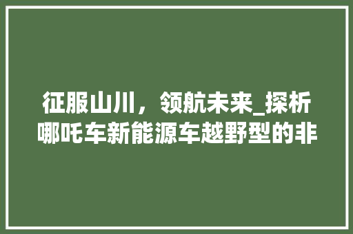 征服山川，领航未来_探析哪吒车新能源车越野型的非凡魅力 车载导航