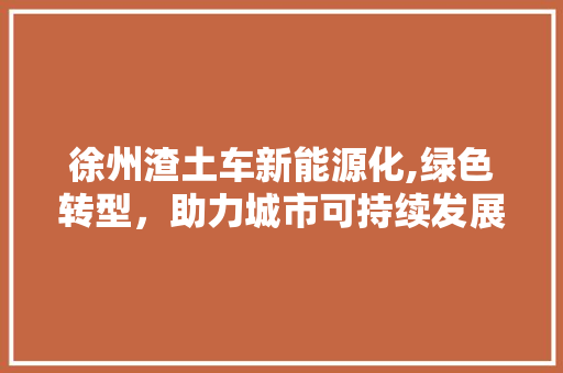 徐州渣土车新能源化,绿色转型，助力城市可持续发展
