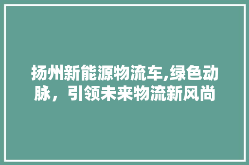 扬州新能源物流车,绿色动脉，引领未来物流新风尚 新能源汽车
