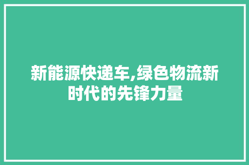新能源快递车,绿色物流新时代的先锋力量