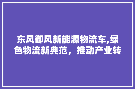 东风御风新能源物流车,绿色物流新典范，推动产业转型升级
