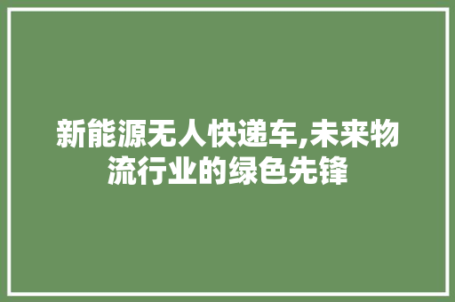 新能源无人快递车,未来物流行业的绿色先锋 新车资讯