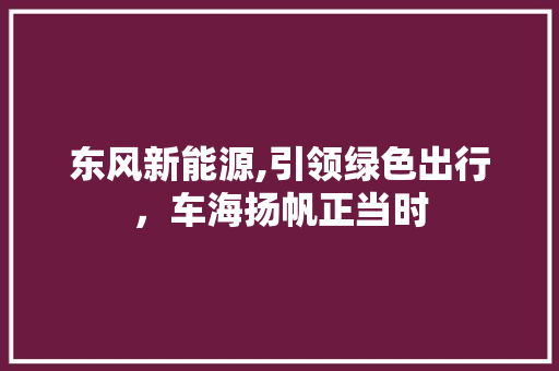 东风新能源,引领绿色出行，车海扬帆正当时