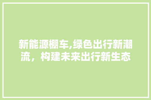 新能源棚车,绿色出行新潮流，构建未来出行新生态 新车资讯