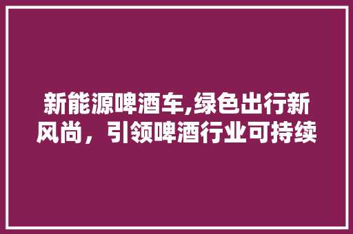 新能源啤酒车,绿色出行新风尚，引领啤酒行业可持续发展