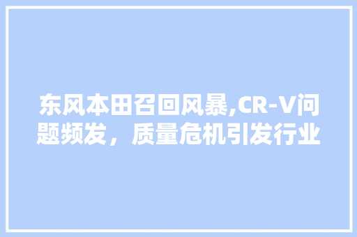 东风本田召回风暴,CR-V问题频发，质量危机引发行业关注 智能驾驶
