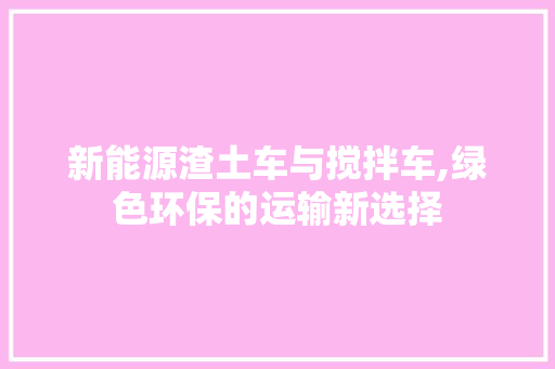 新能源渣土车与搅拌车,绿色环保的运输新选择