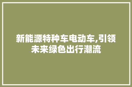 新能源特种车电动车,引领未来绿色出行潮流 新车资讯
