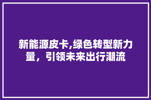 新能源皮卡,绿色转型新力量，引领未来出行潮流