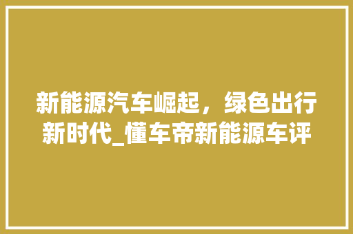 新能源汽车崛起，绿色出行新时代_懂车帝新能源车评解读 智能驾驶