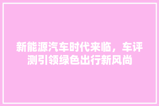 新能源汽车时代来临，车评测引领绿色出行新风尚 车载导航