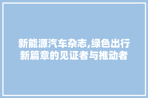 新能源汽车杂志,绿色出行新篇章的见证者与推动者