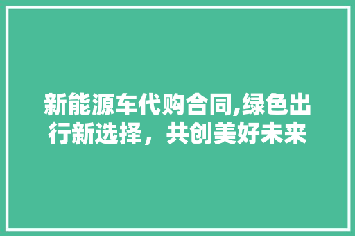 新能源车代购合同,绿色出行新选择，共创美好未来 车联网技术