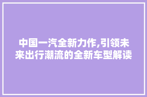 中国一汽全新力作,引领未来出行潮流的全新车型解读 车联网技术