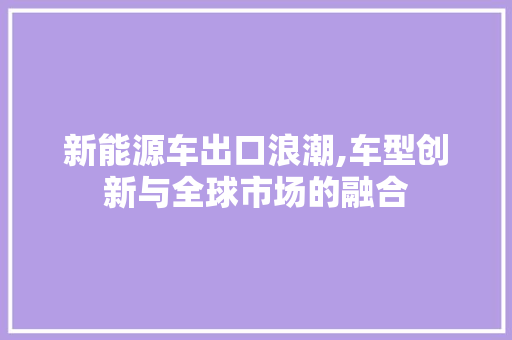 新能源车出口浪潮,车型创新与全球市场的融合 车型评测