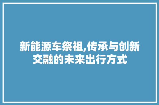 新能源车祭祖,传承与创新交融的未来出行方式