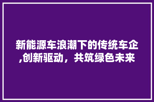 新能源车浪潮下的传统车企,创新驱动，共筑绿色未来 混合动力车