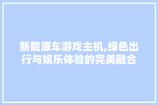 新能源车游戏主机,绿色出行与娱乐体验的完美融合