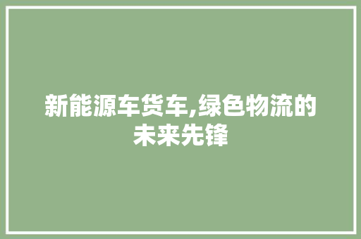 新能源车货车,绿色物流的未来先锋