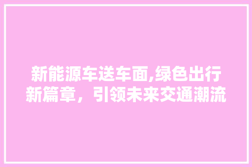 新能源车送车面,绿色出行新篇章，引领未来交通潮流