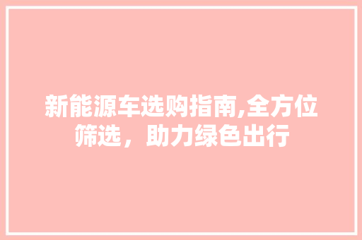 新能源车选购指南,全方位筛选，助力绿色出行 新能源汽车