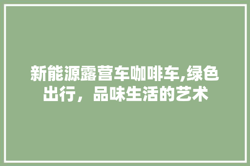新能源露营车咖啡车,绿色出行，品味生活的艺术