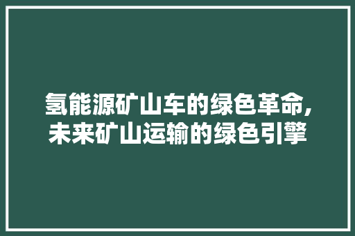 氢能源矿山车的绿色革命,未来矿山运输的绿色引擎 新能源汽车