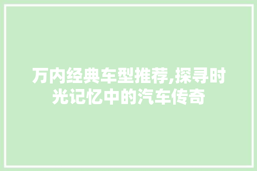 万内经典车型推荐,探寻时光记忆中的汽车传奇