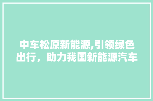 中车松原新能源,引领绿色出行，助力我国新能源汽车产业发展 智能驾驶