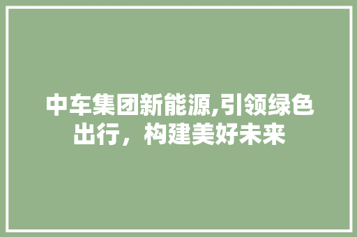 中车集团新能源,引领绿色出行，构建美好未来