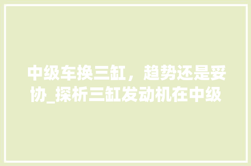 中级车换三缸，趋势还是妥协_探析三缸发动机在中级车市场的现状与未来